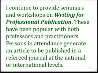 I continue to provide seminars
and workshops on Writing for
Professional Publication. These
have been popular with both
professors and practitioners.
Persons in attendance generate
an article to be published in a
refereed journal at the national
or international levels.       22
 