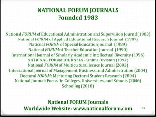 NATIONAL FORUM JOURNALS
                      Founded 1983

National FORUM of Educational Administration and Supervision Journal(1983)
      National FORUM of Applied Educational Research Journal (1987)
            National FORUM of Special Education Journal (1989)
            National FORUM of Teacher Education Journal (1990)
  International Journal of Scholarly Academic Intellectual Diversity (1996)
           NATIONAL FORUM JOURNALS –Online Division (1997)
           National FORUM of Multicultural Issues Journal (2003)
 International Journal of Management, Business, and Administration (2004)
       Doctoral FORUM: Mentoring Doctoral Student Research (2004)
     National Journal: Focus On Colleges, Universities, and Schools (2006)
                              Schooling (2010)


                 National FORUM Journals
         Worldwide Website: www.nationalforum.com                     24
 