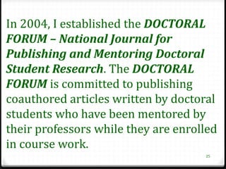 In 2004, I established the DOCTORAL
FORUM – National Journal for
Publishing and Mentoring Doctoral
Student Research. The DOCTORAL
FORUM is committed to publishing
coauthored articles written by doctoral
students who have been mentored by
their professors while they are enrolled
in course work.
                                     25
 