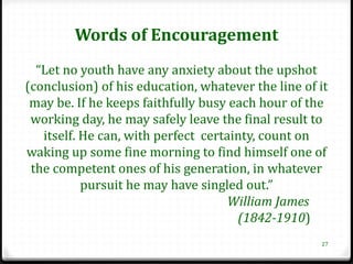 Words of Encouragement
  “Let no youth have any anxiety about the upshot
(conclusion) of his education, whatever the line of it
 may be. If he keeps faithfully busy each hour of the
 working day, he may safely leave the final result to
   itself. He can, with perfect certainty, count on
waking up some fine morning to find himself one of
 the competent ones of his generation, in whatever
           pursuit he may have singled out.”
                                     William James
                                      (1842-1910)
                                                    27
 