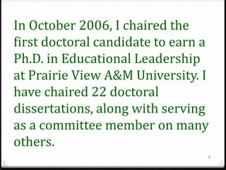 In October 2006, I chaired the
first doctoral candidate to earn a
Ph.D. in Educational Leadership
at Prairie View A&M University. I
have chaired 22 doctoral
dissertations, along with serving
as a committee member on many
others.
                                 3
 