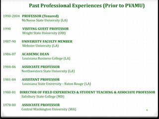 Past Professional Experiences (Prior to PVAMU)
1990-2004 PROFESSOR (Tenured)
          McNeese State University (LA)

1990       VISITING GUEST PROFESSOR
           Wright State University (OH)

1987-90    UNIVERISTY FACULTY MEMBER
           Webster University (LA)

1986-87    ACADEMIC DEAN
           Louisiana Business College (LA)

1984-86    ASSOCIATE PROFESSOR
           Northwestern State University (LA)

1981-84    ASSISTANT PROFESSOR
           Louisiana State University - Baton Rouge (LA)

1980-81   DIRECTOR OF FIELD EXPERIENCES & STUDENT TEACHING & ASSOCIATE PROFESSOR
           Salisbury State College (MD)

1978-80    ASSOCIATE PROFESSOR
           Central Washington University (WA)                              6
 