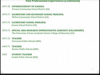 Past Professional Experiences (Continued)
1977-78 SUPERINTENDENT OF SCHOOLS
        Preston Community School District (IA)

1974-77 ELEMENTARY AND SECONDARY SCHOOL PRINCIPAL
        Wilton Community School District (IA)

1973-74 ELEMENTARY SCHOOL PRINCIPAL
        Amana School District (IA)

1972-73 SPECIAL AREA RESEARCH ADMINISTRATIVE ASSISTANT (FELLOWSHIP)
        The University of Iowa, Graduate School, College of Education (IA)

1971-72 TEACHER
        Peninsula Public Schools (WA)

1969-71 TEACHER
        Renton Public Schools (WA)

1969     STUDENT TEACHER
         Seattle Public Schools (WA)




                                                                             7
 