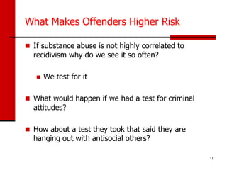 What Makes Offenders Higher Risk

 If substance abuse is not highly correlated to
  recidivism why do we see it so often?

      We test for it

 What would happen if we had a test for criminal
  attitudes?

 How about a test they took that said they are
  hanging out with antisocial others?

                                                    11
 