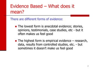 Evidence Based – What does it
mean?
There are different forms of evidence:

      The lowest form is anecdotal evidence; stories,
       opinions, testimonials, case studies, etc - but it
       often makes us feel good

      The highest form is empirical evidence – research,
       data, results from controlled studies, etc. - but
       sometimes it doesn’t make us feel good




                                                            2
 