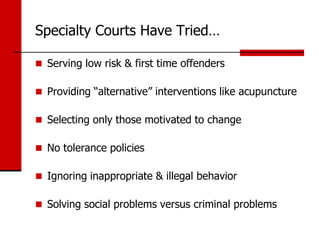 Specialty Courts Have Tried…

 Serving low risk & first time offenders

 Providing “alternative” interventions like acupuncture

 Selecting only those motivated to change

 No tolerance policies

 Ignoring inappropriate & illegal behavior

 Solving social problems versus criminal problems
 