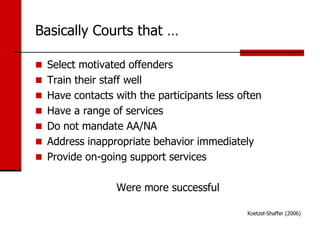 Basically Courts that …

 Select motivated offenders
 Train their staff well
 Have contacts with the participants less often
 Have a range of services
 Do not mandate AA/NA
 Address inappropriate behavior immediately
 Provide on-going support services


                  Were more successful

                                             Koetzel-Shaffer (2006)
 