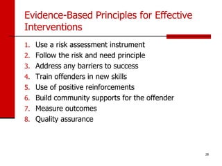 Evidence-Based Principles for Effective
Interventions
1. Use a risk assessment instrument
2. Follow the risk and need principle
3. Address any barriers to success
4. Train offenders in new skills
5. Use of positive reinforcements
6. Build community supports for the offender
7. Measure outcomes
8. Quality assurance




                                               28
 