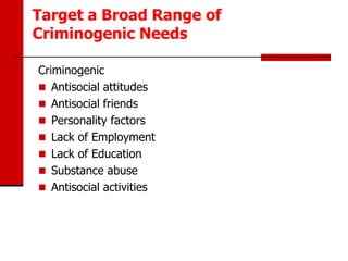 Target a Broad Range of
Criminogenic Needs

Criminogenic
 Antisocial attitudes
 Antisocial friends
 Personality factors
 Lack of Employment
 Lack of Education
 Substance abuse
 Antisocial activities
 