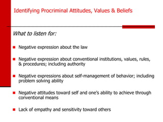 Identifying Procriminal Attitudes, Values & Beliefs



What to listen for:

 Negative expression about the law

 Negative expression about conventional institutions, values, rules,
   & procedures; including authority

 Negative expressions about self-management of behavior; including
   problem solving ability

 Negative attitudes toward self and one’s ability to achieve through
   conventional means

 Lack of empathy and sensitivity toward others
 