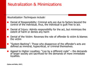 Neutralization & Minimizations


Neutralization Techniques include:
 Denial of Responsibility: Criminal acts are due to factors beyond the
     control of the individual, thus, the individual is guilt free to act.
 Denial of Injury: Admits responsibility for the act, but minimizes the
     extent of harm or denies any harm
 Denial of the Victim: Reverses the role of offender & victim & blames
     the victim
 “System Bashing”: Those who disapprove of the offender’s acts are
     defined as immoral, hypocritical, or criminal themselves.
 Appeal to Higher Loyalties: “Live by a different code” – the demands
     of larger society are sacrificed for the demands of more immediate
     loyalties.


(Sykes and Maltz, 1957)
 