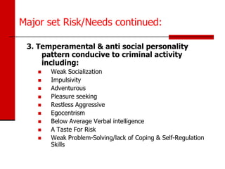 Major set Risk/Needs continued:

 3. Temperamental & anti social personality
     pattern conducive to criminal activity
     including:
       Weak Socialization
       Impulsivity
       Adventurous
       Pleasure seeking
       Restless Aggressive
       Egocentrism
       Below Average Verbal intelligence
       A Taste For Risk
       Weak Problem-Solving/lack of Coping & Self-Regulation
        Skills
 