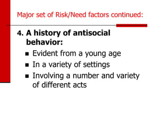 Major set of Risk/Need factors continued:

4. A history of antisocial
  behavior:
   Evident from a young age
   In a variety of settings
   Involving a number and variety
    of different acts
 