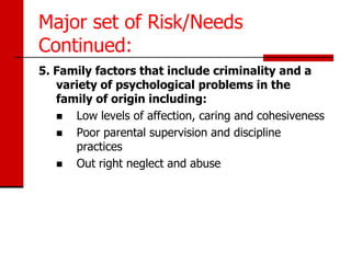 Major set of Risk/Needs
Continued:
5. Family factors that include criminality and a
   variety of psychological problems in the
   family of origin including:
     Low levels of affection, caring and cohesiveness
     Poor parental supervision and discipline
      practices
     Out right neglect and abuse
 