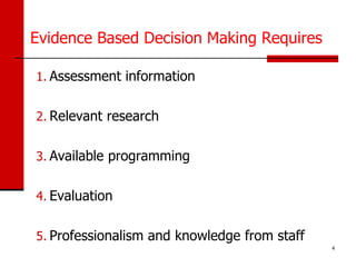 Evidence Based Decision Making Requires

1. Assessment information


2. Relevant research


3. Available programming


4. Evaluation


5. Professionalism and knowledge from staff
                                              4
 