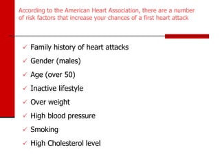 According to the American Heart Association, there are a number
of risk factors that increase your chances of a first heart attack



  Family history of heart attacks

  Gender (males)

  Age (over 50)

  Inactive lifestyle

  Over weight

  High blood pressure

  Smoking

  High Cholesterol level
 