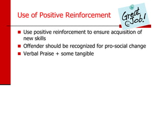 Use of Positive Reinforcement

 Use positive reinforcement to ensure acquisition of
  new skills
 Offender should be recognized for pro-social change
 Verbal Praise + some tangible
 