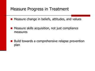 Measure Progress in Treatment

 Measure change in beliefs, attitudes, and values


 Measure skills acquisition, not just compliance
  measures

 Build towards a comprehensive relapse prevention
  plan
 