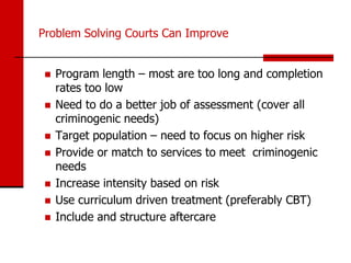 Problem Solving Courts Can Improve


    Program length – most are too long and completion
     rates too low
    Need to do a better job of assessment (cover all
     criminogenic needs)
    Target population – need to focus on higher risk
    Provide or match to services to meet criminogenic
     needs
    Increase intensity based on risk
    Use curriculum driven treatment (preferably CBT)
    Include and structure aftercare
 