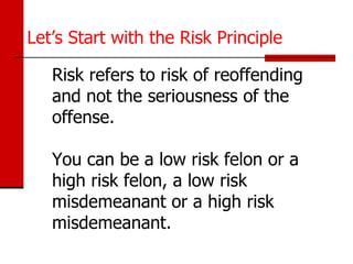 Let’s Start with the Risk Principle

   Risk refers to risk of reoffending
   and not the seriousness of the
   offense.

   You can be a low risk felon or a
   high risk felon, a low risk
   misdemeanant or a high risk
   misdemeanant.
 