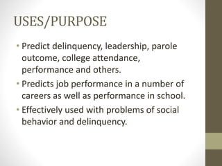 USES/PURPOSE
• Predict delinquency, leadership, parole
outcome, college attendance,
performance and others.
• Predicts job performance in a number of
careers as well as performance in school.
• Effectively used with problems of social
behavior and delinquency.