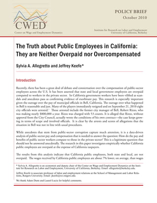 POLICY BRIEF
October 2010
The Truth about Public Employees in California:
They are Neither Overpaid nor Overcompensated
Sylvia A. Allegretto and Jeffrey Keefe*
Introduction
Recently, there has been a great deal of debate and consternation over the compensation of public-sector
employees across the U.S. It has been asserted that state and local government employees are overpaid
compared to workers in the private sector. In California government workers have been vilified as scan-
dals and anecdotes pass as confirming evidence of exorbitant pay. This research is especially important
given the outrage over the pay of municipal officials in Bell, California. The outrage over what happened
in Bell is reasonable and just. Many of the players immediately resigned and on September 21, 2010 eight
city officials were arrested.1
Those arrested include the former city manager of Bell, Robert Rizzo, who
was making nearly $800,000 a year. Rizzo was charged with 53 counts. It is alleged that Rizzo, without
approval from the City Council, actually wrote the conditions of his own contract—the case keeps grow-
ing in terms of scope and involved officials. It is clear by the arrests and scores of allegations that the
situation in Bell was not in line with usual procedures.
While anecdotes that stem from public-sector corruption capture much attention, it is a data-driven
analysis of public-sector pay and compensation that is needed to answer the question: How do the pay and
benefits of public sector workers compare to those in the private sector? This is a legitimate question that
should not be answered anecdotally. The research in this paper investigates empirically whether California
public employees are overpaid at the expense of California taxpayers.
The results from this analysis indicate that California public employees, both state and local, are not
overpaid. The wages received by California public employees are about 7% lower, on average, than wages
Center on Wage and Employment Dynamics
Institute for Research on Labor and Employment
University of California, Berkeley
* Sylvia A. Allegretto is an economist and deputy chair of the Center on Wage and Employment Dynamics at the Insti-
tute for Research on Labor and Employment, University of California, Berkeley. Email: allegretto@berkeley.edu.
Jeffrey Keefe is associate professor of labor and employment relations at the School of Management and Labor Rela-
tions, Rutgers University. Email: jkeefe@rci.rutgers.edu.
We thank Adam Dunn and Laurel Lucia for helpful comments.
 