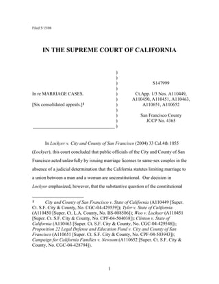 Filed 5/15/08




      IN THE SUPREME COURT OF CALIFORNIA


                                    )
                                    )
                                    )                             S147999
                                    )
In re MARRIAGE CASES.               )                   Ct.App. 1/3 Nos. A110449,
                                    )                  A110450, A110451, A110463,
[Six consolidated appeals.]1        )                      A110651, A110652
                                    )
                                    )                      San Francisco County
                                    )                         JCCP No. 4365
___________________________________ )


        In Lockyer v. City and County of San Francisco (2004) 33 Cal.4th 1055
(Lockyer), this court concluded that public officials of the City and County of San
Francisco acted unlawfully by issuing marriage licenses to same-sex couples in the
absence of a judicial determination that the California statutes limiting marriage to
a union between a man and a woman are unconstitutional. Our decision in
Lockyer emphasized, however, that the substantive question of the constitutional


1      City and County of San Francisco v. State of California (A110449 [Super.
Ct. S.F. City & County, No. CGC-04-429539]); Tyler v. State of California
(A110450 [Super. Ct. L.A. County, No. BS-088506]); Woo v. Lockyer (A110451
[Super. Ct. S.F. City & County, No. CPF-04-504038]); Clinton v. State of
California (A110463 [Super. Ct. S.F. City & County, No. CGC-04-429548]);
Proposition 22 Legal Defense and Education Fund v. City and County of San
Francisco (A110651 [Super. Ct. S.F. City & County, No. CPF-04-503943]);
Campaign for California Families v. Newsom (A110652 [Super. Ct. S.F. City &
County, No. CGC-04-428794]).




                                          1
 