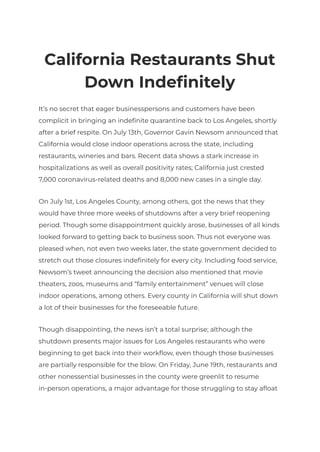 California Restaurants Shut
Down Indefinitely
It’s no secret that eager businesspersons and customers have been
complicit in bringing an indefinite quarantine back to Los Angeles, shortly
after a brief respite. On July 13th, Governor Gavin Newsom announced that
California would close indoor operations across the state, including
restaurants, wineries and bars. Recent data shows a stark increase in
hospitalizations as well as overall positivity rates; California just crested
7,000 coronavirus-related deaths and 8,000 new cases in a single day.
On July 1st, Los Angeles County, among others, got the news that they
would have three more weeks of shutdowns after a very brief reopening
period. Though some disappointment quickly arose, businesses of all kinds
looked forward to getting back to business soon. Thus not everyone was
pleased when, not even two weeks later, the state government decided to
stretch out those closures indefinitely for every city. Including food service,
Newsom’s tweet announcing the decision also mentioned that movie
theaters, zoos, museums and “family entertainment” venues will close
indoor operations, among others. Every county in California will shut down
a lot of their businesses for the foreseeable future.
Though disappointing, the news isn’t a total surprise; although the
shutdown presents major issues for Los Angeles restaurants who were
beginning to get back into their workflow, even though those businesses
are partially responsible for the blow. On Friday, June 19th, restaurants and
other nonessential businesses in the county were greenlit to resume
in-person operations, a major advantage for those struggling to stay afloat
 