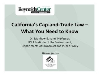 California’s	
  Cap-­‐and-­‐Trade	
  Law	
  –	
  	
  
     What	
  You	
  Need	
  to	
  Know	
  
           Dr.	
  Ma'hew	
  E.	
  Kahn,	
  Professor,	
  
          UCLA	
  Ins8tute	
  of	
  the	
  Environment,	
  
      Departments	
  of	
  Economics	
  and	
  Public	
  Policy	
  

                           Webinar	
  partner	
  
 