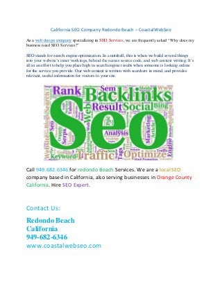 California SEO Company Redondo Beach – CoastalWebSeo
As a web design company specializing in SEO Services, we are frequently asked “Why does my
business need SEO Services?”
SEO stands for search engine optimization. In a nutshell, this is when we build several things
into your website’s inner workings, behind the scenes source code, and web content writing. It’s
all in an effort to help you place high in search engine results when someone is looking online
for the service you provide. Our web content is written with searchers in mind, and provides
relevant, useful information for visitors to your site.
Call 949.682.6346 for redondo Beach Services. We are a local SEO
company based in California, also serving businesses in Orange County
California. Hire SEO Expert.
Contact Us:
Redondo Beach
California
949-682-6346
www.coastalwebseo.com
 