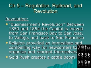 Ch 5 – Regulation, Railroad, and Revolution Revolution: “Businessmen’s Revolution” Between 1850 and 1854 the Capital is moved from San Francisco Bay to San Jose, to Vallejo, and back to San Francisco  Religion provided an immediate and compelling way for newcomers to organize and reorient themselves Gold Rush creates a cattle boom 