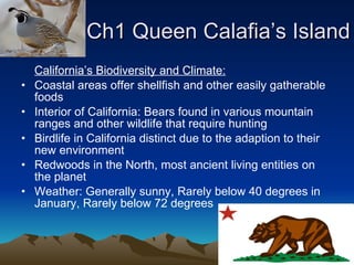 Ch1 Queen Calafia’s Island California’s Biodiversity and Climate: Coastal areas offer shellfish and other easily gatherable foods Interior of California: Bears found in various mountain ranges and other wildlife that require hunting Birdlife in California distinct due to the adaption to their new environment Redwoods in the North, most ancient living entities on the planet Weather: Generally sunny, Rarely below 40 degrees in January, Rarely below 72 degrees 