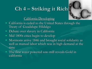 Ch 4 – Striking it Rich California Developing California is ceded to the United States through the Treaty of Guadalupe Hildalgo Debate over slavery in California Mid 1800s cities begin to develop Mormons arrive 1846 and brought social solidarity as well as manual labor which was in high demand at the time The first water powered saw-mill reveals Gold in california 