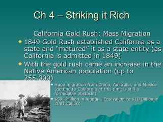 Ch 4 – Striking it Rich California Gold Rush: Mass Migration 1849 Gold Rush established California as a state and “matured” it as a state entity (as California is admitted in 1849) With the gold rush came an increase in the Native American population (up to 255,000) Huge migration from China, Australia, and Mexico (getting to California at this time is still a formidable obstacle) $594 Million in ingots – Equivalent to $10 Billion in 2001 dollars 