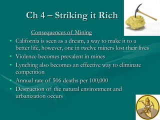 Ch 4 – Striking it Rich Consequences of Mining California is seen as a dream, a way to make it to a better life, however, one in twelve miners lost their lives Violence becomes prevalent in mines Lynching also becomes an effective way to eliminate competition Annual rate of 506 deaths per 100,000 Destruction of the natural environment and urbanization occurs 