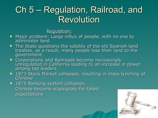 Ch 5 – Regulation, Railroad, and Revolution Regulation: Major problem: Large influx of people, with no one to administer land The State questions the validity of the old Spanish land treaties, as a result, many people lose their land to the government Corporations and Railroads become increasingly unregulated in California leading to an increase in power among top leaders 1873 Stock Market collapses, resulting in mass lynching of Chinese 1875 Banking system collapses,  Chinese become scapegoats for failed  expectations  