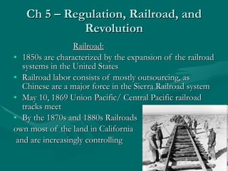 Ch 5 – Regulation, Railroad, and Revolution Railroad: 1850s are characterized by the expansion of the railroad systems in the United States Railroad labor consists of mostly outsourcing, as Chinese are a major force in the Sierra Railroad system May 10, 1869 Union Pacific/ Central Pacific railroad tracks meet By the 1870s and 1880s Railroads  own most of the land in California and are increasingly controlling 