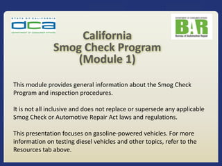 This module provides general information about the Smog Check
Program and inspection procedures.
It is not all inclusive and does not replace or supersede any applicable
Smog Check or Automotive Repair Act laws and regulations.
This presentation focuses on gasoline-powered vehicles. For more
information on testing diesel vehicles and other topics, refer to the
Resources tab above.
California
Smog Check Program
(Module 1)
 