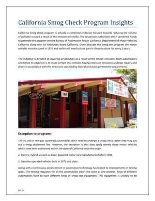 p.t.o 
California Smog Check Program Insights 
California Smog check program is actually a combined endeavor focused towards reducing the volume of pollution caused a result of the emission of smoke. The respective authorities which combined hands to generate the program are the Bureau of Automotive Repair California, Department of Motor Vehicles California along with Air Resources Board California. Given that per the Smog test program the motor vehicles manufactured in 1976 and earlier will need to take part in the procedure for every 2 years. 
The initiative is directed at lowering air pollution as a result of the smoke emissions from automobiles and hence its objective is to make certain that vehicles having excessive emissions undergo repairs and check in accordance with the directions specified by federal and state government departments. 
Exception to program:- 
1.6 yrs. old or new gas -powered automobiles don't need to undergo a smog check rather they may pay out a smog abatement fee. However, the exception to this does apply merely those motor vehicles which have been authorized within the state of California since the origin. 
2. Electric, hybrid, as well as diesel powered motor cars manufactured before 1998. 
3. Gasoline operated vehicles built in 1975 and older. 
Along with a continuous advancement in automotive technology has leaded to improvements in testing specs. The testing requisites for all the automobiles aren't the same as one another. Tests of different automobiles have to have different kinds of smog test equipment. This equipment is unlikely to be  