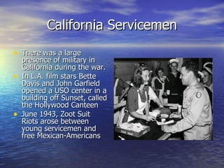 California Servicemen There was a large presence of military in California during the war.  In L.A. film stars Bette Davis and John Garfield opened a USO center in a building off Sunset, called the Hollywood Canteen June 1943, Zoot Suit Riots arose between young servicemen and free Mexican-Americans  