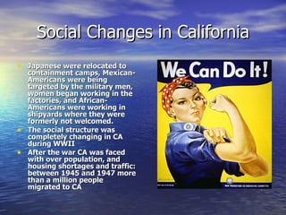 Social Changes in California Japanese were relocated to containment camps, Mexican-Americans were being targeted by the military men, women began working in the factories, and African-Americans were working in shipyards where they were formerly not welcomed.  The social structure was completely changing in CA during WWII After the war CA was faced with over population, and housing shortages and traffic: between 1945 and 1947 more than a million people migrated to CA  