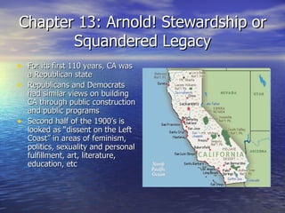 Chapter 13: Arnold! Stewardship or Squandered Legacy For its first 110 years, CA was a Republican state Republicans and Democrats had similar views on building CA through public construction and public programs Second half of the 1900’s is looked as “dissent on the Left Coast” in areas of feminism, politics, sexuality and personal fulfillment, art, literature, education, etc 