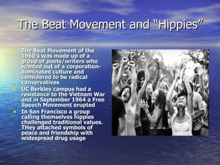 The Beat Movement and “Hippies” The Beat Movement of the 1960’s was made up of a group of poets/writers who wanted out of a corporation-dominated culture and considered to be radical conservatives UC Berkley campus had a resistance to the Vietnam War and in September 1964 a Free Speech Movement erupted In San Francisco a group calling themselves hippies challenged traditional values. THey attached symbols of peace and friendship with widespread drug usage  