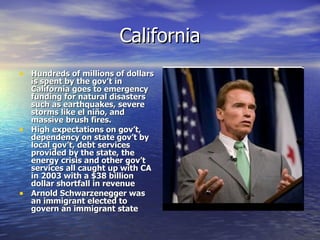 California Hundreds of millions of dollars is spent by the gov’t in California goes to emergency funding for natural disasters such as earthquakes, severe storms like el ni ño, and massive brush fires. High expectations on gov’t, dependency on state gov’t by local gov’t, debt services provided by the state, the energy crisis and other gov’t services all caught up with CA in 2003 with a $38 billion dollar shortfall in revenue Arnold Schwarzenegger was an immigrant elected to govern an immigrant state  