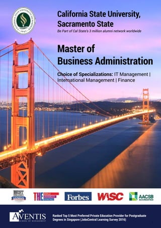 Be Part of Cal State’s 3 million alumni network worldwide
California State University,
Sacramento State
Master of
Business Administration
Choice of Specializations: IT Management |
International Management | Finance
Ranked Top 5 Most Preferred Private Education Provider for Postgraduate
Degrees in Singapore (JobsCentral Learning Survey 2016)
1
 