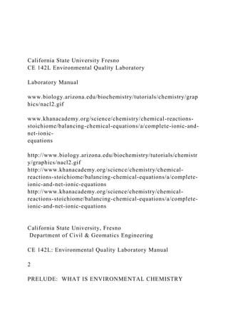 California State University Fresno
CE 142L Environmental Quality Laboratory
Laboratory Manual
www.biology.arizona.edu/biochemistry/tutorials/chemistry/grap
hics/nacl2.gif
www.khanacademy.org/science/chemistry/chemical-reactions-
stoichiome/balancing-chemical-equations/a/complete-ionic-and-
net-ionic-
equations
http://www.biology.arizona.edu/biochemistry/tutorials/chemistr
y/graphics/nacl2.gif
http://www.khanacademy.org/science/chemistry/chemical-
reactions-stoichiome/balancing-chemical-equations/a/complete-
ionic-and-net-ionic-equations
http://www.khanacademy.org/science/chemistry/chemical-
reactions-stoichiome/balancing-chemical-equations/a/complete-
ionic-and-net-ionic-equations
California State University, Fresno
Department of Civil & Geomatics Engineering
CE 142L: Environmental Quality Laboratory Manual
2
PRELUDE: WHAT IS ENVIRONMENTAL CHEMISTRY
 