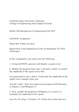 California State University, Fullerton
College of Engineering and Computer Science
EGGN 100 Introduction to Engineering Fall 2015
LabVIEW Assignment
Demo Due Today (in class)
Report Due at the beginning of class on September 10, 2015
(Thursday)
In this assignment, you need to do the following:
1. Using LabVIEW, generate and display a square wave
2. Modify the program from step 1 and add a ‘knob’ to control
the amplitude of the square wave that
you generated in step 1 above. Verify that the amplitude of the
square wave changes when you
turn the ‘knob’. Save two copies your program with filenames
as Square.vi and HiSquare.vi
3. Now, modify the program in HiSquare.vi to scale (i.e.
multiply) the amplitude of the square
wave by 10 using a ‘Formula’ VI. Verify the results and save
 