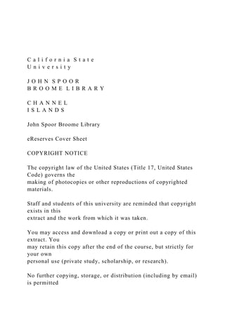 C a l i f o r n i a S t a t e
U n i v e r s i t y
J O H N S P O O R
B R O O M E L I B R A R Y
C H A N N E L
I S L A N D S
John Spoor Broome Library
eReserves Cover Sheet
COPYRIGHT NOTICE
The copyright law of the United States (Title 17, United States
Code) governs the
making of photocopies or other reproductions of copyrighted
materials.
Staff and students of this university are reminded that copyright
exists in this
extract and the work from which it was taken.
You may access and download a copy or print out a copy of this
extract. You
may retain this copy after the end of the course, but strictly for
your own
personal use (private study, scholarship, or research).
No further copying, storage, or distribution (including by email)
is permitted
 