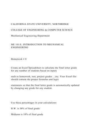 CALIFORNIA STATE UNIVERSITY, NORTHRIDGE
COLLEGE OF ENGINEERING & COMPUTER SCIENCE
Mechanical Engineering Department
ME 101/L: INTRODUCTION TO MECHANICAL
ENGINEERING
Homework # 8
Create an Excel Spreadsheet to calculate the final letter grade
for any number of students based on inputs
such as homework, test, project grades …etc. Your Excel file
should contain the proper formulas and logic
statements so that the final letter grade is automatically updated
by changing any grade for any student.
Use these percentages in your calculations:
H.W. is 30% of final grade
Midterm is 10% of final grade
 