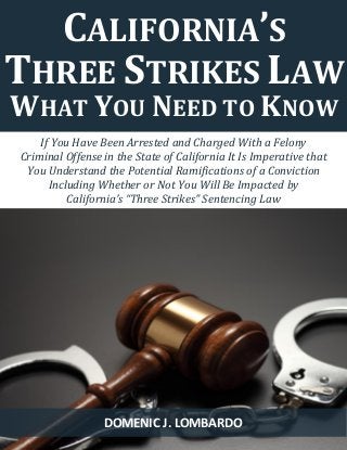 1 
If You Have Been Arrested and Charged With a Felony 
Criminal Offense in the State of California It Is Imperative that 
You Understand the Potential Ramifications of a Conviction 
Including Whether or Not You Will Be Impacted by 
California’s “Three Strikes” Sentencing Law 
CALIFORNIA’S THREE STRIKES LAW 
WHAT YOU NEED TO KNOW 
DOMENIC J. LOMBARDO  
